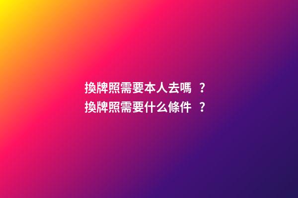 換牌照需要本人去嗎？ 換牌照需要什么條件？